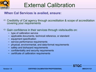 External Calibration
 When Cal Services is availed, ensure:

 Credibility of Cal agency through accreditation & scope of accreditation
  covering your requirements

 Gain confidence in their services through visits/audits on:
      –   type of calibration service
      –   applicable documents, technical reference, or standard
      –   equipment specification
      –   service performance requirements
      –   physical, environmental, and data-format requirements
      –   safety and biohazard requirements
      –   confidentiality and security requirements
      –   certificate of calibration requirements




                                                                   STQC
Version 1.0              CERTIFIED CALIBRATION PROFFESSIONAL              MIII/CH1/121
 