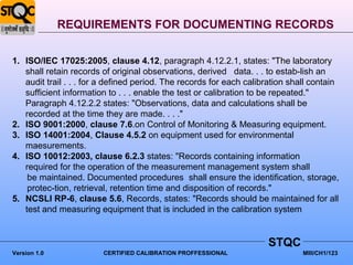REQUIREMENTS FOR DOCUMENTING RECORDS


1. ISO/IEC 17025:2005, clause 4.12, paragraph 4.12.2.1, states: "The laboratory
   shall retain records of original observations, derived data. . . to estab-lish an
   audit trail . . . for a defined period. The records for each calibration shall contain
   sufficient information to . . . enable the test or calibration to be repeated."
   Paragraph 4.12.2.2 states: "Observations, data and calculations shall be
   recorded at the time they are made. . . ."
2. ISO 9001:2000, clause 7.6.on Control of Monitoring & Measuring equipment.
3. ISO 14001:2004, Clause 4.5.2 on equipment used for environmental
   maesurements.
4. ISO 10012:2003, clause 6.2.3 states: "Records containing information
   required for the operation of the measurement management system shall
    be maintained. Documented procedures shall ensure the identification, storage,
    protec-tion, retrieval, retention time and disposition of records."
5. NCSLI RP-6, clause 5.6, Records, states: "Records should be maintained for all
   test and measuring equipment that is included in the calibration system


                                                                     STQC
Version 1.0             CERTIFIED CALIBRATION PROFFESSIONAL                    MIII/CH1/123
 