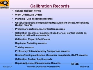 Calibration Records
              •   Service Request Forms
              •   Work Orders/Job Orders
              •   Planning / Job allocation Records
              •   Observations/data computations/Measurement sheets, Uncertainty
                  Budget records
              •   Preliminary performance/verification records
              •   Calibration records of equipment used for cal. Control Charts on
                  trends of calibration standards
              •   Calibration Report / Certificates
              •   Replicate/ Retesting records
              •   Training records
              •   Proficiency/ Inter-laboratory Comparison records
              •   Nonconforming calibration, Customer complaints, CA/PA records
              •   Calibration System Audit records
              •   Repair/Adjustment/Maintenance Records              STQC
Version 1.0                  CERTIFIED CALIBRATION PROFFESSIONAL            MIII/CH1/125
 