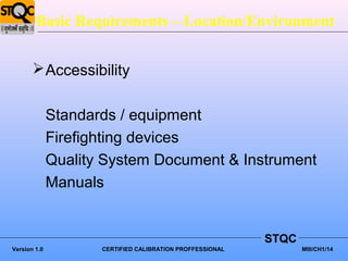 Basic Requirements – Location/Environment


        Accessibility


              Standards / equipment
              Firefighting devices
              Quality System Document & Instrument
              Manuals


                                                           STQC
Version 1.0          CERTIFIED CALIBRATION PROFFESSIONAL          MIII/CH1/14
 