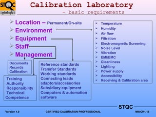 Calibration laboratory
                               - basic requirements
    Location – Permanent/On-site                         Temperature
                                                          Humidity
    Environment                                          Air flow
    Equipment                                            Filtration
                                                          Electromagnetic Screening
    Staff                                                Noise Level
                                                          Vibration
    Management                                           EMI/EMC
   Documents                                              Cleanliness
                   Reference standards                    Lighting
   Records
                   Transfer Standards                     Power supply
   Calibration
                   Working standards                      Accessibility
Training           Connecting leads                       Receiving & Calibration area
Authority          adaptors/accessories
Responsibility     Subsidiary equipment
Technical          Computers & automation
Competence         software

                                                                     STQC
Version 1.0          CERTIFIED CALIBRATION PROFFESSIONAL                       MIII/CH1/15
 