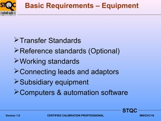 Basic Requirements – Equipment



       Transfer Standards
       Reference standards (Optional)
       Working standards
       Connecting leads and adaptors
       Subsidiary equipment
       Computers & automation software

                                                         STQC
Version 1.0        CERTIFIED CALIBRATION PROFFESSIONAL          MIII/CH1/16
 