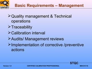 Basic Requirements – Management

       Quality management & Technical
        operations
       Traceability
       Calibration interval
       Audits/ Management reviews
       Implementation of corrective /preventive
        actions


                                                         STQC
Version 1.0        CERTIFIED CALIBRATION PROFFESSIONAL          MIII/CH1/18
 