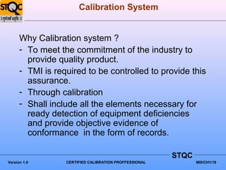Calibration System


      Why Calibration system ?
      - To meet the commitment of the industry to
        provide quality product.
      - TMI is required to be controlled to provide this
        assurance.
      - Through calibration
      - Shall include all the elements necessary for
        ready detection of equipment deficiencies
        and provide objective evidence of
        conformance in the form of records.

                                                        STQC
Version 1.0       CERTIFIED CALIBRATION PROFFESSIONAL          MIII/CH1/19
 