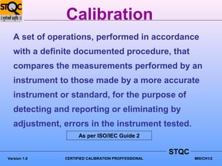 Calibration
   A set of operations, performed in accordance
   with a definite documented procedure, that
   compares the measurements performed by an
   instrument to those made by a more accurate
   instrument or standard, for the purpose of
   detecting and reporting or eliminating by
   adjustment, errors in the instrument tested.
                     As per ISO/IEC Guide 2


                                                     STQC
Version 1.0    CERTIFIED CALIBRATION PROFFESSIONAL          MIII/CH1/2
 