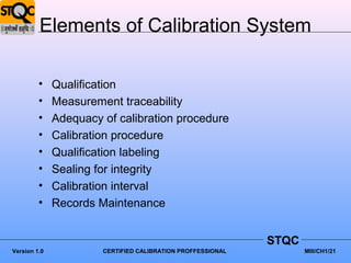 Elements of Calibration System

         •    Qualification
         •    Measurement traceability
         •    Adequacy of calibration procedure
         •    Calibration procedure
         •    Qualification labeling
         •    Sealing for integrity
         •    Calibration interval
         •    Records Maintenance


                                                             STQC
Version 1.0            CERTIFIED CALIBRATION PROFFESSIONAL          MIII/CH1/21
 