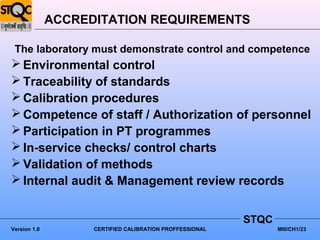 ACCREDITATION REQUIREMENTS

 The laboratory must demonstrate control and competence
 Environmental control
 Traceability of standards
 Calibration procedures
 Competence of staff / Authorization of personnel
 Participation in PT programmes
 In-service checks/ control charts
 Validation of methods
 Internal audit & Management review records


                                                          STQC
Version 1.0         CERTIFIED CALIBRATION PROFFESSIONAL          MIII/CH1/23
 