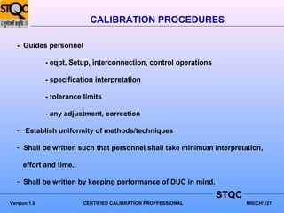 CALIBRATION PROCEDURES

   - Guides personnel

              - eqpt. Setup, interconnection, control operations

              - specification interpretation

              - tolerance limits

              - any adjustment, correction

   - Establish uniformity of methods/techniques

   - Shall be written such that personnel shall take minimum interpretation,

     effort and time.

   - Shall be written by keeping performance of DUC in mind.
                                                                   STQC
Version 1.0               CERTIFIED CALIBRATION PROFFESSIONAL             MIII/CH1/27
 