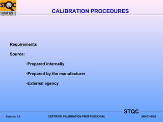 CALIBRATION PROCEDURES




   Requirements

   Source:

              -Prepared internally

              -Prepared by the manufacturer

              -External agency




                                                               STQC
Version 1.0              CERTIFIED CALIBRATION PROFFESSIONAL          MIII/CH1/28
 