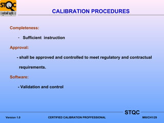 CALIBRATION PROCEDURES

   Completeness:

         - Sufficient instruction

   Approval:

        - shall be approved and controlled to meet regulatory and contractual

         requirements.

   Software:

         - Validation and control




                                                               STQC
Version 1.0              CERTIFIED CALIBRATION PROFFESSIONAL            MIII/CH1/29
 