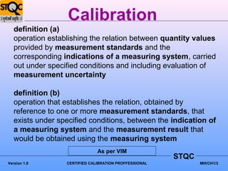 Calibration
   definition (a)
   operation establishing the relation between quantity values
   provided by measurement standards and the
   corresponding indications of a measuring system, carried
   out under specified conditions and including evaluation of
   measurement uncertainty

   definition (b)
   operation that establishes the relation, obtained by
   reference to one or more measurement standards, that
   exists under specified conditions, between the indication of
   a measuring system and the measurement result that
   would be obtained using the measuring system
                               As per VIM
                                                        STQC
Version 1.0       CERTIFIED CALIBRATION PROFFESSIONAL          MIII/CH1/3
 