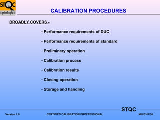 CALIBRATION PROCEDURES

   BROADLY COVERS -

               - Performance requirements of DUC

               - Performance requirements of standard

               - Preliminary operation

               - Calibration process

               - Calibration results

               - Closing operation

               - Storage and handling




                                                        STQC
Version 1.0      CERTIFIED CALIBRATION PROFFESSIONAL           MIII/CH1/30
 