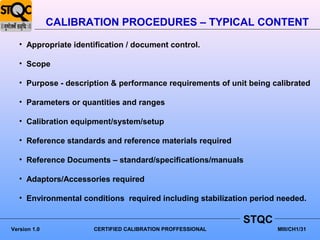 CALIBRATION PROCEDURES – TYPICAL CONTENT
   • Appropriate identification / document control.

   • Scope

   • Purpose - description & performance requirements of unit being calibrated

   • Parameters or quantities and ranges

   • Calibration equipment/system/setup

   • Reference standards and reference materials required

   • Reference Documents – standard/specifications/manuals

   • Adaptors/Accessories required

   • Environmental conditions required including stabilization period needed.

                                                            STQC
Version 1.0           CERTIFIED CALIBRATION PROFFESSIONAL            MIII/CH1/31
 