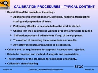 CALIBRATION PROCEDURES – TYPICAL CONTENT
  • Description of the procedure, including –
         Apprising of identification mark, sampling, handling, transporting,

              storing and preparation of items.
         Preliminary Checks to be made before the work is started.
         Checks that the equipment is working properly, and where required ,
         Calibration process & adjustments if any, of the equipment
         The method of recording the observations and results.
         Any safety measures/precautions to be observed.
  • Criteria and / or requirements for approval / acceptance / rejection.
  • Data to be recorded and method of analysis and presentation.
  • The uncertainly or the procedure for estimating uncertainty.
  • Calibration status/labeling
                                                                 STQC
Version 1.0                CERTIFIED CALIBRATION PROFFESSIONAL              MIII/CH1/32
 