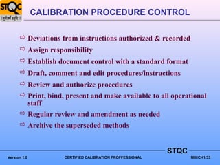 CALIBRATION PROCEDURE CONTROL

       Deviations from instructions authorized & recorded
       Assign responsibility
       Establish document control with a standard format
       Draft, comment and edit procedures/instructions
       Review and authorize procedures
       Print, bind, present and make available to all operational
        staff
       Regular review and amendment as needed
       Archive the superseded methods


                                                          STQC
Version 1.0         CERTIFIED CALIBRATION PROFFESSIONAL          MIII/CH1/33
 