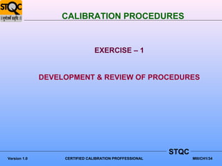 CALIBRATION PROCEDURES


                                EXERCISE – 1


              DEVELOPMENT & REVIEW OF PROCEDURES




                                                         STQC
Version 1.0        CERTIFIED CALIBRATION PROFFESSIONAL          MIII/CH1/34
 