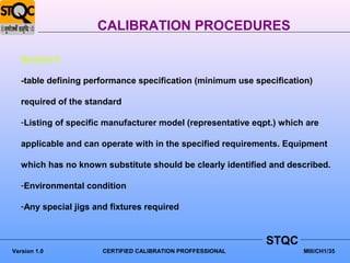 CALIBRATION PROCEDURES

   Section II

   -table defining performance specification (minimum use specification)

   required of the standard

   -Listing of specific manufacturer model (representative eqpt.) which are

   applicable and can operate with in the specified requirements. Equipment

   which has no known substitute should be clearly identified and described.

   -Environmental condition

   -Any special jigs and fixtures required



                                                              STQC
Version 1.0            CERTIFIED CALIBRATION PROFFESSIONAL             MIII/CH1/35
 