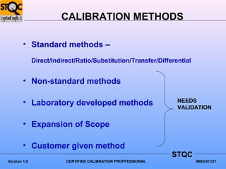 CALIBRATION METHODS

        • Standard methods –
              Direct/Indirect/Ratio/Substitution/Transfer/Differential


        • Non-standard methods

        • Laboratory developed methods                           NEEDS
                                                                 VALIDATION


        • Expansion of Scope

        • Customer given method
                                                                STQC
Version 1.0               CERTIFIED CALIBRATION PROFFESSIONAL            MIII/CH1/37
 