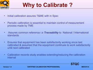 Why to Calibrate ?
 •   Initial calibration assures T&ME with in Spec

 •   Periodic calibration is essential to maintain control of measurement
     process made by TME

 •    Assures common reference i.e Traceability to National / International
     standards

 •   Ensures that equipment has been satisfactorily working since last
     calibrated & assumed that the equipment continues to work satisfactorily
     until next calibrated

 •   Calibration records study enables extending/reducing the calibration
     interval

                                                             STQC
Version 1.0           CERTIFIED CALIBRATION PROFFESSIONAL             MIII/CH1/4
 