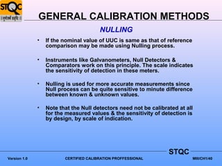 GENERAL CALIBRATION METHODS
                                        NULLING
              •   If the nominal value of UUC is same as that of reference
                  comparison may be made using Nulling process.

              •   Instruments like Galvanometers, Null Detectors &
                  Comparators work on this principle. The scale indicates
                  the sensitivity of detection in these meters.

              •   Nulling is used for more accurate measurements since
                  Null process can be quite sensitive to minute difference
                  between known & unknown values.

              •   Note that the Null detectors need not be calibrated at all
                  for the measured values & the sensitivity of detection is
                  by design, by scale of indication.




                                                                  STQC
Version 1.0              CERTIFIED CALIBRATION PROFFESSIONAL                 MIII/CH1/40
 