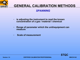 GENERAL CALIBRATION METHODS
                                       SPANNING


              -   is adjusting the instrument to read the known
                  concentration of a gas / material / chemical

              -   Range of parameter which the unit/equipment can
                  measure

              -   Scale of measurement




                                                              STQC
Version 1.0             CERTIFIED CALIBRATION PROFFESSIONAL          MIII/CH1/42
 
