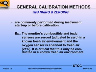 GENERAL CALIBRATION METHODS
                           SPANNING & ZEROING


          - are commonly performed during instrument
            start-up or before calibration.

              Ex.: The monitor’s combustible and toxic
                   sensors are zeroed (adjusted to zero) in a
                   known fresh air environment and the
                   oxygen sensor is spanned to fresh air
                   (21%). It is critical that this only be con-
                   ducted in a known fresh air environment.



                                                             STQC
Version 1.0            CERTIFIED CALIBRATION PROFFESSIONAL          MIII/CH1/43
 