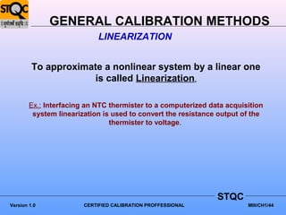 GENERAL CALIBRATION METHODS
                            LINEARIZATION


         To approximate a nonlinear system by a linear one
                      is called Linearization.

        Ex.: Interfacing an NTC thermister to a computerized data acquisition
         system linearization is used to convert the resistance output of the
                                thermister to voltage.




                                                               STQC
Version 1.0             CERTIFIED CALIBRATION PROFFESSIONAL             MIII/CH1/44
 