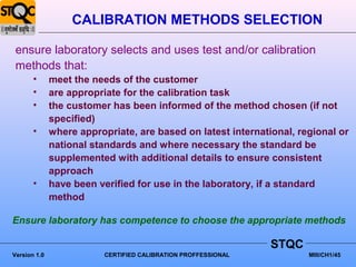 CALIBRATION METHODS SELECTION

 ensure laboratory selects and uses test and/or calibration
 methods that:
       •      meet the needs of the customer
       •      are appropriate for the calibration task
       •      the customer has been informed of the method chosen (if not
              specified)
       •      where appropriate, are based on latest international, regional or
              national standards and where necessary the standard be
              supplemented with additional details to ensure consistent
              approach
       •      have been verified for use in the laboratory, if a standard
              method

Ensure laboratory has competence to choose the appropriate methods

                                                                STQC
Version 1.0               CERTIFIED CALIBRATION PROFFESSIONAL          MIII/CH1/45
 