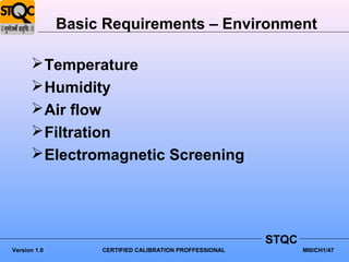 Basic Requirements – Environment

       Temperature
       Humidity
       Air flow
       Filtration
       Electromagnetic Screening




                                                         STQC
Version 1.0        CERTIFIED CALIBRATION PROFFESSIONAL          MIII/CH1/47
 