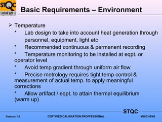 Basic Requirements – Environment

   Temperature
    * Lab design to take into account heat generation through
        personnel, equipment, light etc
    * Recommended continuous & permanent recording
    * Temperature monitoring to be installed at eqpt. or
    operator level
    * Avoid temp gradient through uniform air flow
    * Precise metrology requires tight temp control &
    measurement of actual temp. to apply meaningful
    corrections
    * Allow artifact / eqpt. to attain thermal equilibrium
    (warm up)

                                                           STQC
Version 1.0          CERTIFIED CALIBRATION PROFFESSIONAL          MIII/CH1/48
 