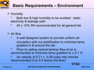 Basic Requirements – Environment
      Humidity
       * Both low & high humidity to be avoided : static
       electricity & leakage path
       * 45 + 10% RH recommended for all general lab

      Air flow
       * A well designed system to provide uniform air
            circulation with out stratification to minimize temp
            gradient in & around the lab
       * Floor to ceiling vertical laminar flow of air is
       recommended to minimize temp gradient to + 0.1 0C
       * Air velocity of 0.71 + 0.28 cubic mts /minute
       recommended (3 to 5 ft above the floor)
                                                        STQC
Version 1.0         CERTIFIED CALIBRATION PROFFESSIONAL      MIII/CH1/49
 