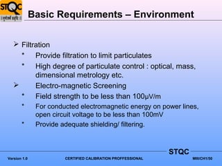 Basic Requirements – Environment

    Filtration
     * Provide filtration to limit particulates
     * High degree of particulate control : optical, mass,
          dimensional metrology etc.
         Electro-magnetic Screening
     * Field strength to be less than 100μV/m
       *       For conducted electromagnetic energy on power lines,
               open circuit voltage to be less than 100mV
       *       Provide adequate shielding/ filtering.



                                                              STQC
Version 1.0             CERTIFIED CALIBRATION PROFFESSIONAL          MIII/CH1/50
 