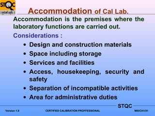 Accommodation of Cal Lab.
      Accommodation is the premises where the
      laboratory functions are carried out.
      Considerations :
         • Design and construction materials
         • Space including storage
         • Services and facilities
         • Access, housekeeping, security and
           safety
         • Separation of incompatible activities
         • Area for administrative duties
                                                        STQC
Version 1.0       CERTIFIED CALIBRATION PROFFESSIONAL          MIII/CH1/51
 
