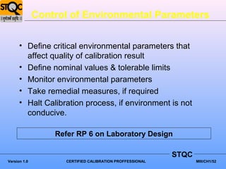 Control of Environmental Parameters


      • Define critical environmental parameters that
        affect quality of calibration result
      • Define nominal values & tolerable limits
      • Monitor environmental parameters
      • Take remedial measures, if required
      • Halt Calibration process, if environment is not
        conducive.

                  Refer RP 6 on Laboratory Design

                                                          STQC
Version 1.0         CERTIFIED CALIBRATION PROFFESSIONAL          MIII/CH1/52
 