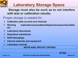 Laboratory Storage Space
    Storage must also be such as to not interfere
   with test or calibration results.
Proper storage is needed for :
 Calibration jobs (current and retained)
 Working       materials/consumables/adaptors/accessories/cables
  etc.
 Laboratory documents
 Hazardous substances
 Staff belongings
 Clerical materials and equipment
 Laboratory records
                   REFER NABL SPECIFIC CRITERIA


                                                        STQC
Version 1.0       CERTIFIED CALIBRATION PROFFESSIONAL          MIII/CH1/55
 