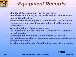 Equipment Records
      •       identity of the equipment and its software
      •       manufacturer’s name, model, and serial number or other
              unique identification
      •       evidence that the equipment complies with the accuracy
              requirements and specifications relevant to the tests or
              calibrations
      •       current location, where appropriate
      •       the manufacturer’s instructions, if available, or reference
              to their location
      •       calibration history and due date of next calibration
      •       the maintenance plan, where appropriate, and maintenance
              carried out to date
      •       any damage/malfunction/modification/repair to the equip.


                                                               STQC
Version 1.0              CERTIFIED CALIBRATION PROFFESSIONAL          MIII/CH1/59
 