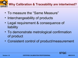 Why Calibration & Traceability are intertwined?

   • To measure the “Same Measure”
   • Interchangeability of products
   • Legal requirement & consequence of
     liability
   • To demonstrate metrological confirmation
     of product
   • Consistent control of product/measurement


                                                        STQC
Version 1.0       CERTIFIED CALIBRATION PROFFESSIONAL          MIII/CH1/6
 