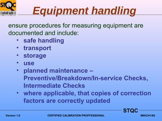 Equipment handling
  ensure procedures for measuring equipment are
  documented and include:
    • safe handling
    • transport
    • storage
    • use
    • planned maintenance –
       Preventive/Breakdown/In-service Checks,
       Intermediate Checks
    • where applicable, that copies of correction
       factors are correctly updated
                                                      STQC
Version 1.0     CERTIFIED CALIBRATION PROFFESSIONAL          MIII/CH1/60
 