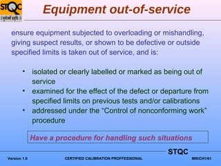 Equipment out-of-service
  ensure equipment subjected to overloading or mishandling,
  giving suspect results, or shown to be defective or outside
  specified limits is taken out of service, and is:

        • isolated or clearly labelled or marked as being out of
          service
        • examined for the effect of the defect or departure from
          specified limits on previous tests and/or calibrations
        • addressed under the “Control of nonconforming work”
          procedure

              Have a procedure for handling such situations
                                                             STQC
Version 1.0            CERTIFIED CALIBRATION PROFFESSIONAL          MIII/CH1/61
 