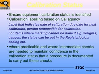 Calibration Status
    • Ensure equipment calibration status is identified
    • Calibration labelling based on Cal agency
      Label that indicates date of calibration due date for next
      calibration, person responsible for calibration.
      For items where marking cannot be done it e.g. Weights,
      gauges, the status can be put in the Register/colour
      coding etc.
    • where practicable and where intermediate checks
      are needed to maintain confidence in the
      calibration status that a procedure is documented
      to carry out these checks
                                                         STQC
Version 1.0        CERTIFIED CALIBRATION PROFFESSIONAL          MIII/CH1/62
 