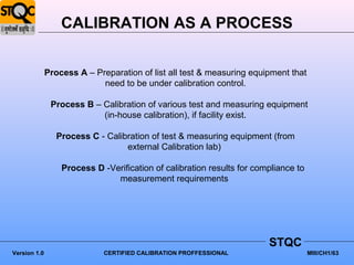 CALIBRATION AS A PROCESS


              Process A – Preparation of list all test & measuring equipment that
                            need to be under calibration control.

               Process B – Calibration of various test and measuring equipment
                           (in-house calibration), if facility exist.

                 Process C - Calibration of test & measuring equipment (from
                                  external Calibration lab)

                  Process D -Verification of calibration results for compliance to
                               measurement requirements




                                                                        STQC
Version 1.0                  CERTIFIED CALIBRATION PROFFESSIONAL                     MIII/CH1/63
 