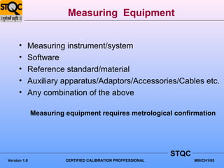 Measuring Equipment


      •   Measuring instrument/system
      •   Software
      •   Reference standard/material
      •   Auxiliary apparatus/Adaptors/Accessories/Cables etc.
      •   Any combination of the above

              Measuring equipment requires metrological confirmation




                                                              STQC
Version 1.0             CERTIFIED CALIBRATION PROFFESSIONAL          MIII/CH1/65
 