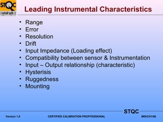 Leading Instrumental Characteristics
          •   Range
          •   Error
          •   Resolution
          •   Drift
          •   Input Impedance (Loading effect)
          •   Compatibility between sensor & Instrumentation
          •   Input – Output relationship (characteristic)
          •   Hysterisis
          •   Ruggedness
          •   Mounting



                                                            STQC
Version 1.0           CERTIFIED CALIBRATION PROFFESSIONAL          MIII/CH1/66
 