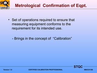 Metrological Confirmation of Eqpt.


      • Set of operations required to ensure that
        measuring equipment conforms to the
        requirement for its intended use.

              - Brings in the concept of “Calibration”




                                                              STQC
Version 1.0             CERTIFIED CALIBRATION PROFFESSIONAL          MIII/CH1/68
 
