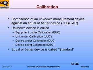 Calibration

      • Comparison of an unknown measurement device
        against an equal or better device (TUR/TAR)
      • Unknown device is called
              –   Equipment under Calibration (EUC)
              –   Unit under Calibration (UUC)
              –   Device under Calibration (DUC)
              –   Device being Calibrated (DBC)
      • Equal or better device is called “Standard”



                                                                STQC
Version 1.0               CERTIFIED CALIBRATION PROFFESSIONAL          MIII/CH1/69
 