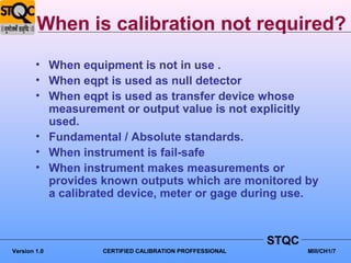 When is calibration not required?
        • When equipment is not in use .
        • When eqpt is used as null detector
        • When eqpt is used as transfer device whose
          measurement or output value is not explicitly
          used.
        • Fundamental / Absolute standards.
        • When instrument is fail-safe
        • When instrument makes measurements or
          provides known outputs which are monitored by
          a calibrated device, meter or gage during use.



                                                         STQC
Version 1.0        CERTIFIED CALIBRATION PROFFESSIONAL          MIII/CH1/7
 
