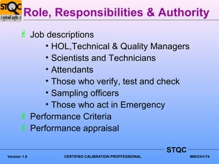 Role, Responsibilities & Authority
       Job descriptions
            • HOL,Technical & Quality Managers
            • Scientists and Technicians
            • Attendants
            • Those who verify, test and check
            • Sampling officers
            • Those who act in Emergency
       Performance Criteria
       Performance appraisal

                                                      STQC
Version 1.0     CERTIFIED CALIBRATION PROFFESSIONAL          MIII/CH1/74
 