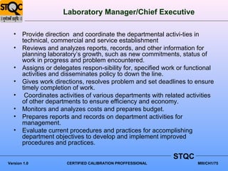 Laboratory Manager/Chief Executive

   • Provide direction and coordinate the departmental activi-ties in
     technical, commercial and service establishment
   • Reviews and analyzes reports, records, and other information for
     planning laboratory’s growth, such as new commitments, status of
     work in progress and problem encountered.
   • Assigns or delegates respon-sibility for, specified work or functional
     activities and disseminates policy to down the line.
   • Gives work directions, resolves problem and set deadlines to ensure
     timely completion of work.
   • Coordinates activities of various departments with related activities
     of other departments to ensure efficiency and economy.
   • Monitors and analyzes costs and prepares budget.
   • Prepares reports and records on department activities for
     management.
   • Evaluate current procedures and practices for accomplishing
     department objectives to develop and implement improved
     procedures and practices.

                                                            STQC
Version 1.0           CERTIFIED CALIBRATION PROFFESSIONAL            MIII/CH1/75
 