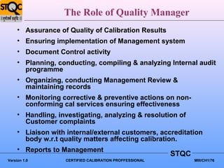 The Role of Quality Manager
     • Assurance of Quality of Calibration Results
     • Ensuring implementation of Management system
     • Document Control activity
     • Planning, conducting, compiling & analyzing Internal audit
       programme
     • Organizing, conducting Management Review &
       maintaining records
     • Monitoring corrective & preventive actions on non-
       conforming cal services ensuring effectiveness
     • Handling, investigating, analyzing & resolution of
       Customer complaints
     • Liaison with internal/external customers, accreditation
       body w.r.t quality matters affecting calibration.
     • Reports to Management
                                                         STQC
Version 1.0        CERTIFIED CALIBRATION PROFFESSIONAL          MIII/CH1/76
 