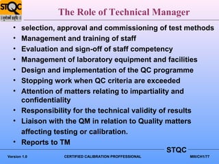 The Role of Technical Manager
   • selection, approval and commissioning of test methods
   • Management and training of staff
   • Evaluation and sign-off of staff competency
   • Management of laboratory equipment and facilities
   • Design and implementation of the QC programme
   • Stopping work when QC criteria are exceeded
   • Attention of matters relating to impartiality and
     confidentiality
   • Responsibility for the technical validity of results
   • Liaison with the QM in relation to Quality matters
     affecting testing or calibration.
   • Reports to TM
                                                 STQC
Version 1.0     CERTIFIED CALIBRATION PROFFESSIONAL   MIII/CH1/77
 